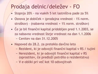 Prodaja delnic/deležev - FO Stopnja 20% - na vsakih 5 let lastništva pade za 5% Osnova je dobiček = (prodajna vrednost - 1% norm. stroškov) – (nabavna vrednost + 1% norm. stroškov) Če je bil finančni kapital pridobljen pred 1.1.2003, se za nabavno vrednost šteje vrednost na dan 1.1.2006 Cenitev na dan 31.12.2005 Napoved do 28.2. za preteklo davčno leto Rezident, ki je odsvojil finančni kapital v RS / tujini Nerezident, ki je odsvojil finančni kapital v RS (oprostitev, če predloži potrdilo o rezidentstvu)  V e-obliki pri več kot 10 odsvojitvah 