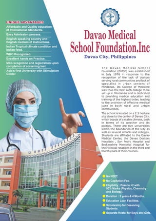 SchoolFoundation.Inc
Davao Medical
Davao City, Philippines
T h e D a v a o M e d i c a l S c h o o l
Foundation (DMSF) was established
in July 1976 in response to the
recognition of the lack of doctors
serving rural communities and lack of
specialist in urban centers of
Mindanao. Its College of Medicine
was thus the first such college to be
set up in Mindanao and is dedicated
to providing medical education and
training of the highest order, leading
to the provision of effective medical
care in both rural and urban
communities.
The school is located on a 2.5 hectare
site close to the center of Davao City,
which boasts of a stable climate, both
in terms of its weather and its
politics. There are five universities
within the boundaries of the City as
well as several schools and colleges.
Students are affiliated to the Davao
Medical Center, the Davao Doctors
Hospitals , San Pedro Hospital and
Brokenshire Memorial Hospital for
their clinical rotations in the third and
fourth years of their courses.
Affordable and Quality education
of International Standards.
Easy Admission process.
English speaking country and
English medium of instructions.
Indian Tropical climate condition and
Indian food.
WHO Recognized.
Excellent hands on Practice.
MCI recognition and registration upon
completion of screening test.
Asia’s first University with Stimulation
Center.
No NEET.
No Capitation Fee.
Eligibility : Pass in +2 with
50% Marks (Physics, Chemistry
and Biology).
Duration : 5 years & 4 Months.
Education Loan Facilities.
Scholarship for Deserving
Students.
Separate Hostel for Boys and Girls.
 