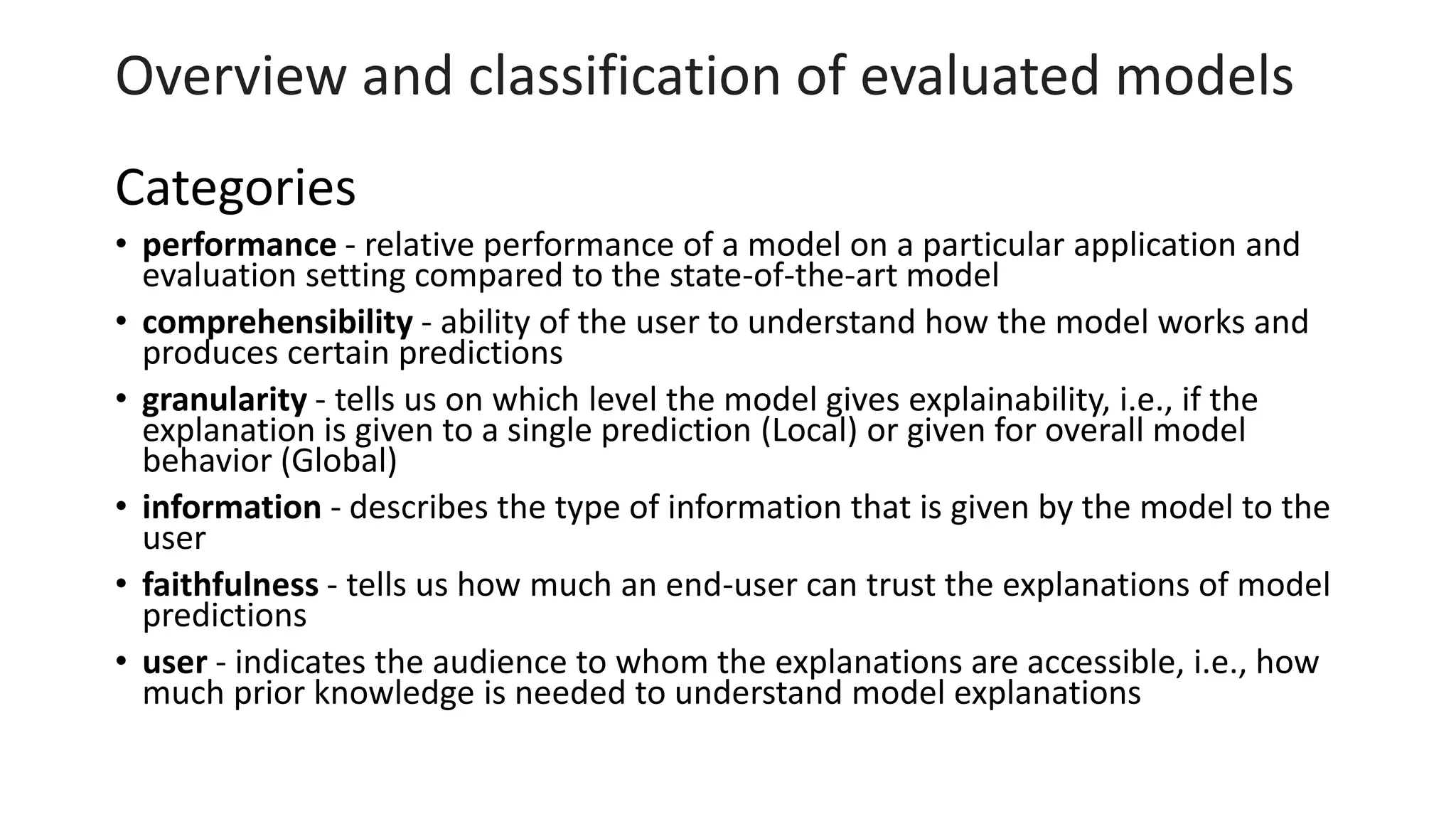 Overview and classification of evaluated models
Categories
• performance - relative performance of a model on a particular application and
evaluation setting compared to the state-of-the-art model
• comprehensibility - ability of the user to understand how the model works and
produces certain predictions
• granularity - tells us on which level the model gives explainability, i.e., if the
explanation is given to a single prediction (Local) or given for overall model
behavior (Global)
• information - describes the type of information that is given by the model to the
user
• faithfulness - tells us how much an end-user can trust the explanations of model
predictions
• user - indicates the audience to whom the explanations are accessible, i.e., how
much prior knowledge is needed to understand model explanations
 