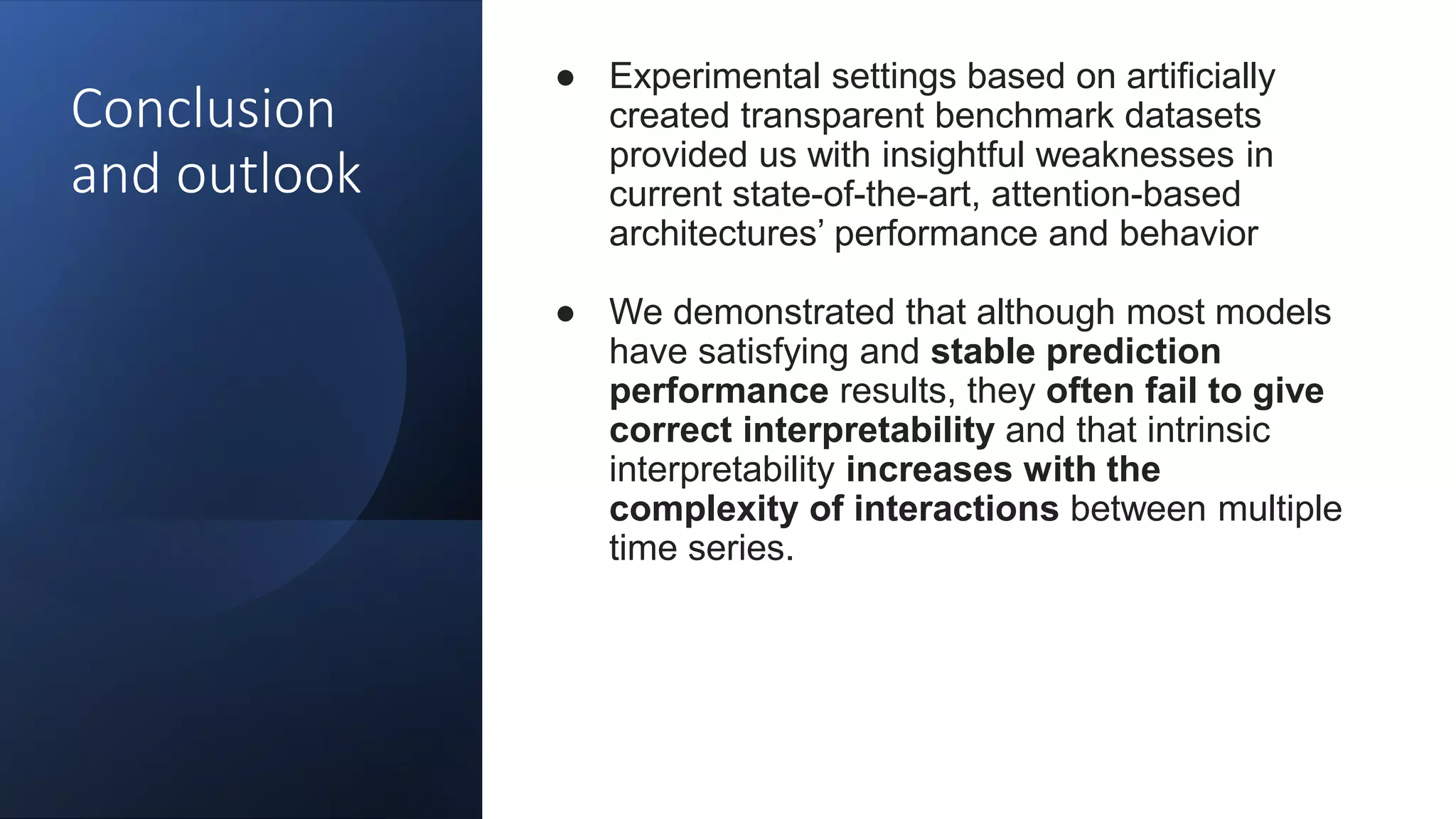 Conclusion
and outlook
● Experimental settings based on artificially
created transparent benchmark datasets
provided us with insightful weaknesses in
current state-of-the-art, attention-based
architectures’ performance and behavior
● We demonstrated that although most models
have satisfying and stable prediction
performance results, they often fail to give
correct interpretability and that intrinsic
interpretability increases with the
complexity of interactions between multiple
time series.
 