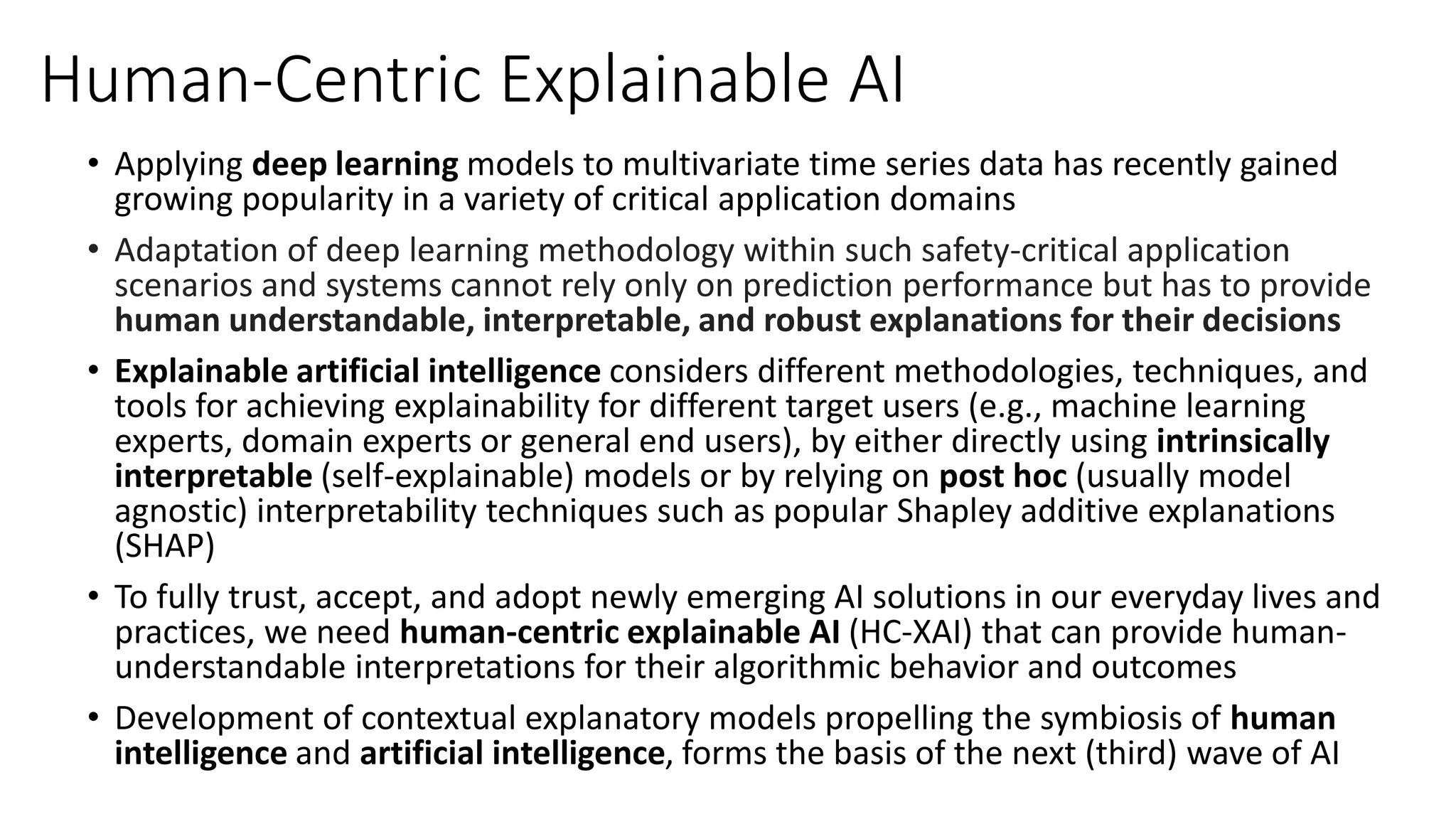 Human-Centric Explainable AI
• Applying deep learning models to multivariate time series data has recently gained
growing popularity in a variety of critical application domains
• Adaptation of deep learning methodology within such safety-critical application
scenarios and systems cannot rely only on prediction performance but has to provide
human understandable, interpretable, and robust explanations for their decisions
• Explainable artificial intelligence considers different methodologies, techniques, and
tools for achieving explainability for different target users (e.g., machine learning
experts, domain experts or general end users), by either directly using intrinsically
interpretable (self-explainable) models or by relying on post hoc (usually model
agnostic) interpretability techniques such as popular Shapley additive explanations
(SHAP)
• To fully trust, accept, and adopt newly emerging AI solutions in our everyday lives and
practices, we need human-centric explainable AI (HC-XAI) that can provide human-
understandable interpretations for their algorithmic behavior and outcomes
• Development of contextual explanatory models propelling the symbiosis of human
intelligence and artificial intelligence, forms the basis of the next (third) wave of AI
 