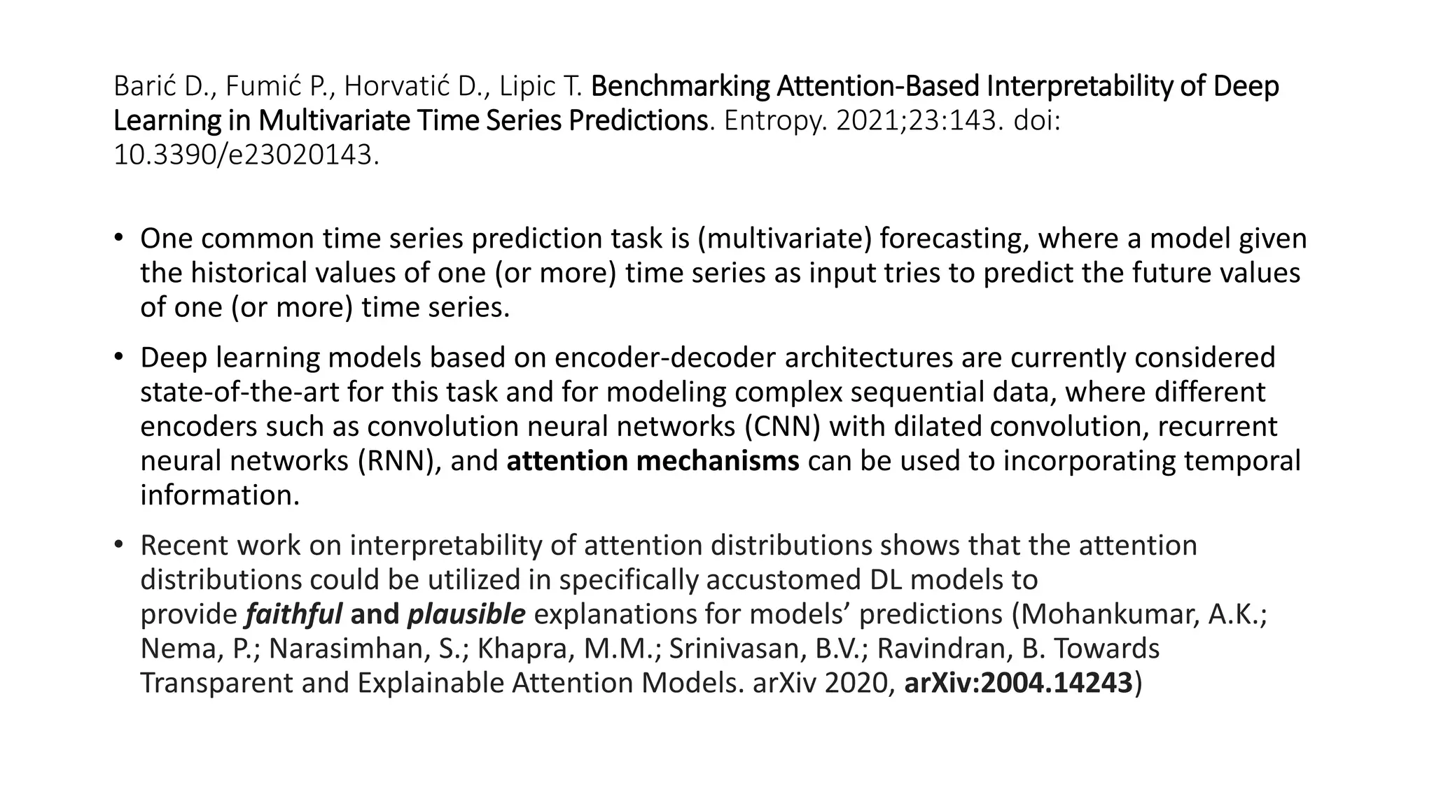 Barić D., Fumić P., Horvatić D., Lipic T. Benchmarking Attention-Based Interpretability of Deep
Learning in Multivariate Time Series Predictions. Entropy. 2021;23:143. doi:
10.3390/e23020143.
• One common time series prediction task is (multivariate) forecasting, where a model given
the historical values of one (or more) time series as input tries to predict the future values
of one (or more) time series.
• Deep learning models based on encoder-decoder architectures are currently considered
state-of-the-art for this task and for modeling complex sequential data, where different
encoders such as convolution neural networks (CNN) with dilated convolution, recurrent
neural networks (RNN), and attention mechanisms can be used to incorporating temporal
information.
• Recent work on interpretability of attention distributions shows that the attention
distributions could be utilized in specifically accustomed DL models to
provide faithful and plausible explanations for models’ predictions (Mohankumar, A.K.;
Nema, P.; Narasimhan, S.; Khapra, M.M.; Srinivasan, B.V.; Ravindran, B. Towards
Transparent and Explainable Attention Models. arXiv 2020, arXiv:2004.14243)
 