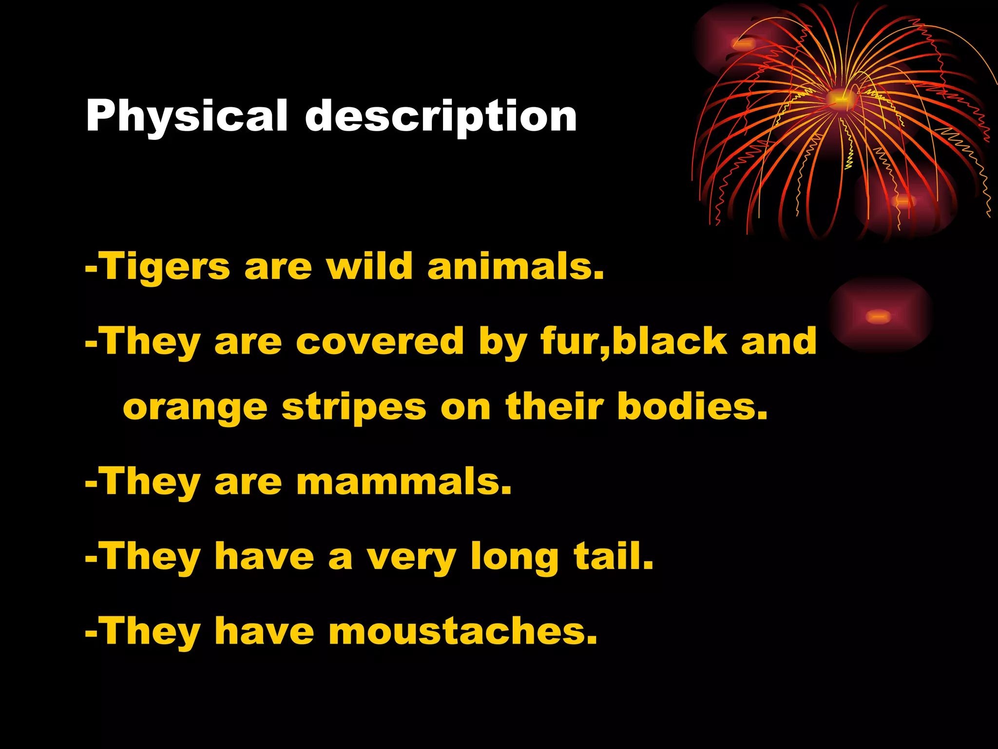 Physical description -Tigers are wild animals.  -They are  covered by fur,black and orange stripes on their bodies. -They are  mammals. - They have a very long tail. -They h ave moustaches. 