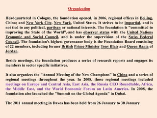 OrganizationHeadquartered in Cologny, the foundation opened, in 2006, regional offices in Beijing, China; and New York City, New York, United States. It strives to be impartial, and is not tied to any political, partisan or national interests. The foundation is "committed to improving the State of the World",and has observer status with the United Nations Economic and Social Council, and is under the supervision of the Swiss Federal Council. The foundation's highest governance body is the Foundation Board consisting of 22 members, including former BritishPrime MinisterTony Blair and Queen Rania of Jordan.Beside meetings, the foundation produces a series of research reports and engages its members in sector specific initiatives.It also organizes the "Annual Meeting of the New Champions" in China and a series of regional meetings throughout the year. In 2008, those regional meetings included meetings on Europe and Central Asia, East Asia, the Russia CEO Roundtable, Africa, the Middle East, and the World Economic Forum on Latin America. In 2008, the foundation also launched the "Summit on the Global Agenda" in Dubai.The 2011 annual meeting in Davos has been held from 26 January to 30 January.