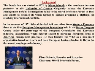 BackgroundThe foundation was started in 1971 by Klaus Schwab, a German-born business professor at the University of Geneva.Originally named the European Management Forum, it changed its name to the World Economic Forum in 1987 and sought to broaden its vision further to include providing a platform for resolving international conflicts.In the summer of 1971 Schwab invited 444 executives from Western European firms to the first European Management Symposium held in the Davos Congress Centre under the patronage of the European Commission and European industrial associations, where Schwab sought to introduce European firms to American management practices. He then founded the WEF as a non-profit organization based in Geneva and drew European business leaders to Davos for the annual meetings each January.Klaus Schwab, Founder and Executive Chairman, World Economic Forum.