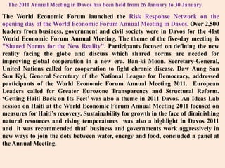 The 2011 Annual Meeting in Davos has been held from 26 January to 30 January.The World Economic Forum launched the Risk Response Network on the opening day of the World Economic Forum Annual Meeting in Davos. Over 2,500 leaders from business, government and civil society were in Davos for the 41st World Economic Forum Annual Meeting. The theme of the five-day meeting is "Shared Norms for the New Reality". Participants focused on defining the new reality facing the globe and discuss which shared norms are needed for improving global cooperation in a new era. Ban-ki Moon, Secretary-General, United Nations called for cooperation to fight chronic disease. DawAung San SuuKyi, General Secretary of the National League for Democracy, addressed participants of the World Economic Forum Annual Meeting 2011.  European Leaders called for Greater Eurozone Transparency and Structural Reform. ‘Getting Haiti Back on Its Feet’ was also a theme in 2011 Davos. An Ideas Lab session on Haiti at the World Economic Forum Annual Meeting 2011 focused on measures for Haiti’s recovery. Sustainability for growth in the face of diminishing natural resources and rising temperatures  was also a highlight in Davos 2011 and  it was recommended that` business and governments work aggressively in new ways to join the dots between water, energy and food, concluded a panel at the Annual Meeting.
