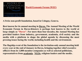 World Economic Forum (WEF) A Swiss non-profit foundation, based in Cologny, Geneva. Best known for its annual meeting in Davos, The Annual Meeting of the World Economic Forum in Davos-Klosters is perhaps best known to the world at large simply as "Davos". For more than four decades, the Annual Meeting has provided leaders from industry, government, academia, civil society and the media with a platform to shape the global agenda by discussing the most pressing issues facing the world, including health and the environment. The flagship event of the foundation is the invitation-only annual meeting held every year at the end of January in Davos, bringing together chief executive officers from its 1,000-member companies as well as selected politicians, representatives from academia, NGOs, religious leaders and the media . 