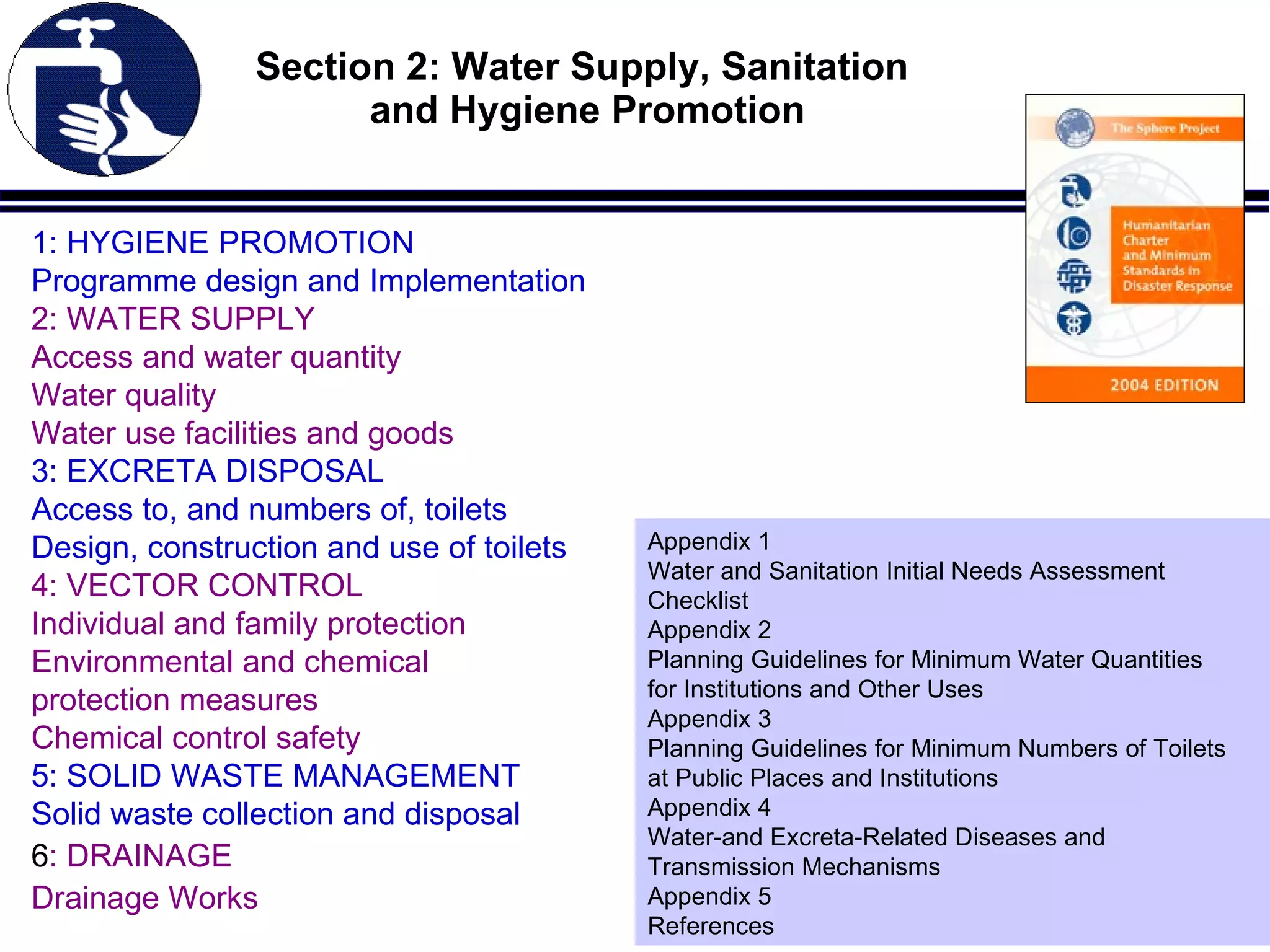 Section 2: Water Supply, Sanitation  and Hygiene Promotion 1: HYGIENE PROMOTION Programme design and Implementation 2: WATER SUPPLY Access and water quantity Water quality  Water use facilities and goods 3: EXCRETA DISPOSAL Access to, and numbers of, toilets Design, construction and use of toilets 4: VECTOR CONTROL Individual and family protection Environmental and chemical  protection measures Chemical control safety 5: SOLID WASTE MANAGEMENT Solid waste collection and disposal 6 : DRAINAGE Drainage Works Appendix 1 Water and Sanitation Initial Needs Assessment Checklist Appendix 2 Planning Guidelines for Minimum Water Quantities for Institutions and Other Uses Appendix 3 Planning Guidelines for Minimum Numbers of Toilets at Public Places and Institutions Appendix 4 Water-and Excreta-Related Diseases and Transmission Mechanisms Appendix 5 References 