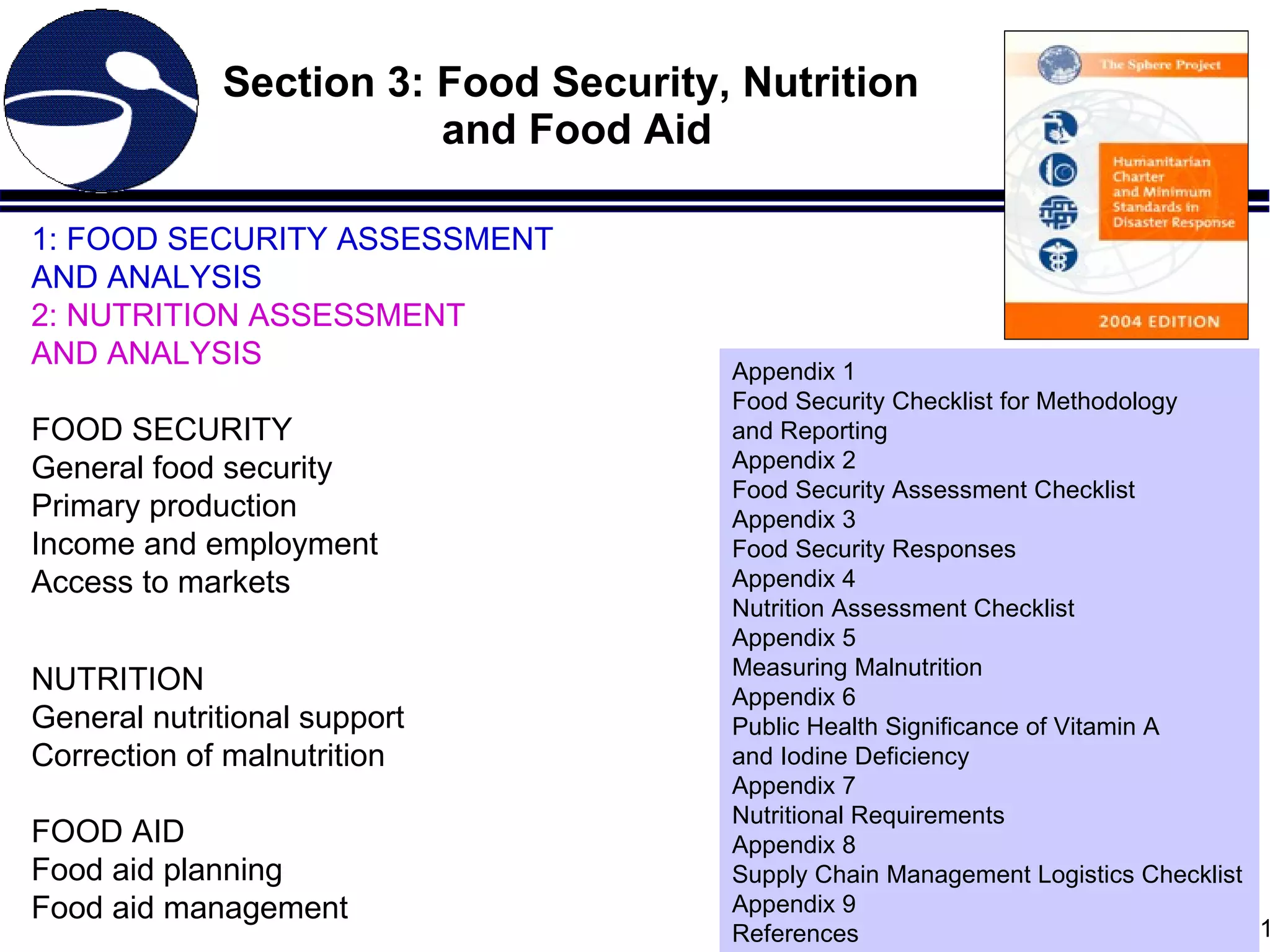 Section 3: Food Security, Nutrition  and Food Aid 1: FOOD SECURITY ASSESSMENT AND ANALYSIS 2: NUTRITION ASSESSMENT AND ANALYSIS FOOD SECURITY General food security Primary production Income and employment Access to markets NUTRITION General nutritional support Correction of malnutrition FOOD AID Food aid planning Food aid management Appendix 1 Food Security Checklist for Methodology  and Reporting Appendix 2 Food Security Assessment Checklist Appendix 3 Food Security Responses Appendix 4 Nutrition Assessment Checklist Appendix 5 Measuring Malnutrition Appendix 6 Public Health Significance of Vitamin A  and Iodine Deficiency Appendix 7 Nutritional Requirements Appendix 8 Supply Chain Management Logistics Checklist Appendix 9 References 