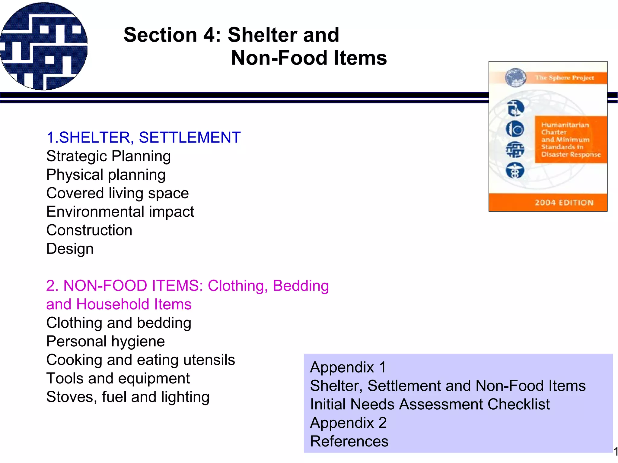 Section 4: Shelter and    Non-Food Items 1. SHELTER, SETTLEMENT  Strategic Planning Physical planning  Covered living space  Environmental impact Construction Design 2.  NON-FOOD ITEMS :   Clothing, Bedding  and Household Items   Clothing and bedding  Personal hygiene Cooking and eating utensils Tools and equipment Stoves, fuel and lighting Appendix  1 Shelter, Settlement and Non-Food Items Initial Needs Assessment Checklist Appendix 2 References 