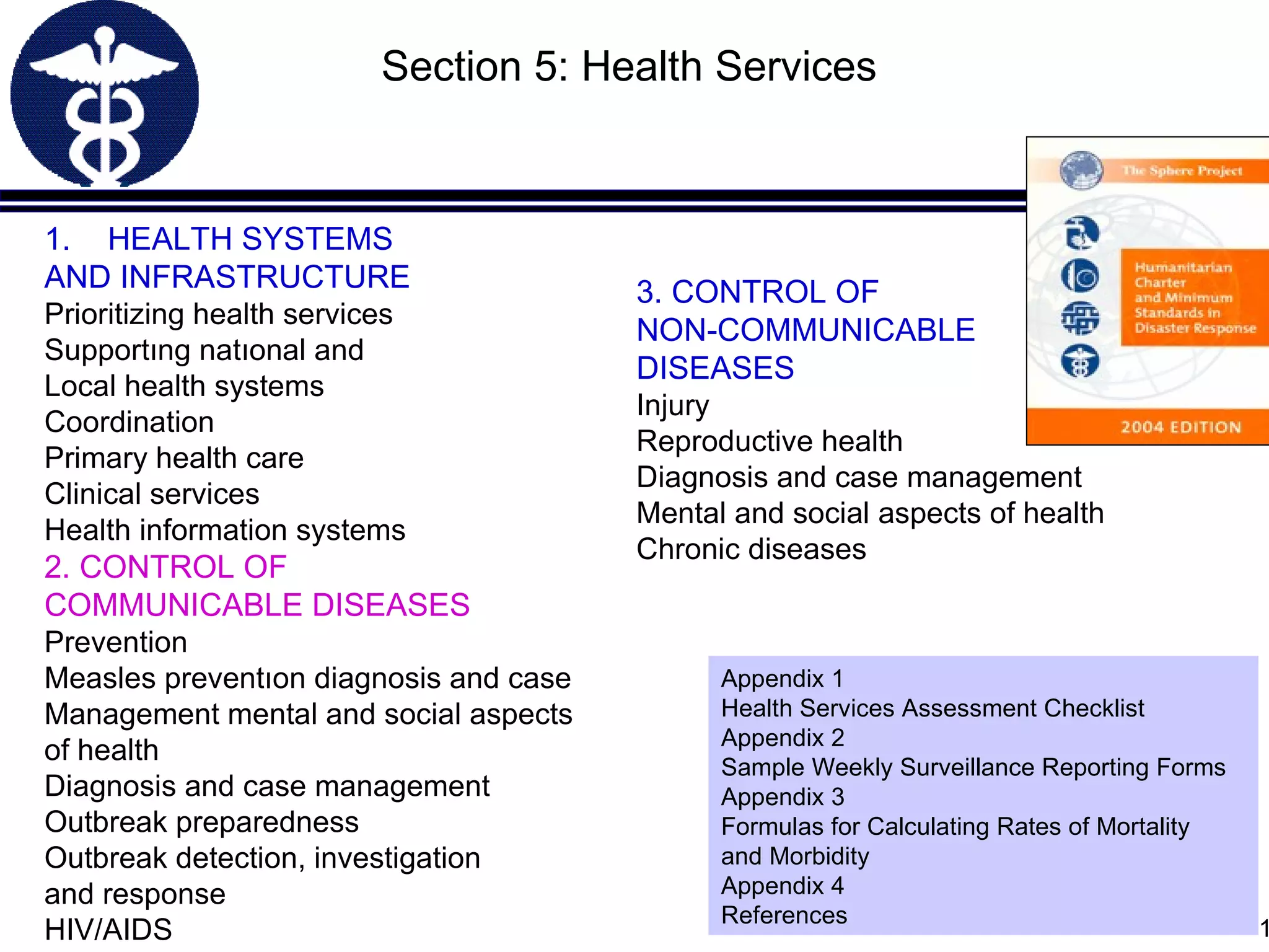 HEALTH SYSTEMS AND INFRASTRUCTURE Prioritizing health services  Supportıng natıonal and Local health systems  C oordination Primary health care  Clinical services Health information systems 2. CONTROL OF COMMUNICABLE DISEASES Prevention Measles preventıon  diagnosis and case Management mental and social aspects o f health Diagnosis and case management Outbreak preparedness Outbreak detection, investigation  and response HIV/AIDS Section 5: Health Services 3. CONTROL OF NON-COMMUNICABLE DISEASES Injury Reproductive health Diagnosis and case management Mental and social aspects of health  Chronic diseases Appendix 1 Health Services Assessment Checklist Appendix 2 Sample Weekly Surveillance Reporting Forms Appendix 3 Formulas for Calculating Rates of Mortality and Morbidity Appendix 4 References 