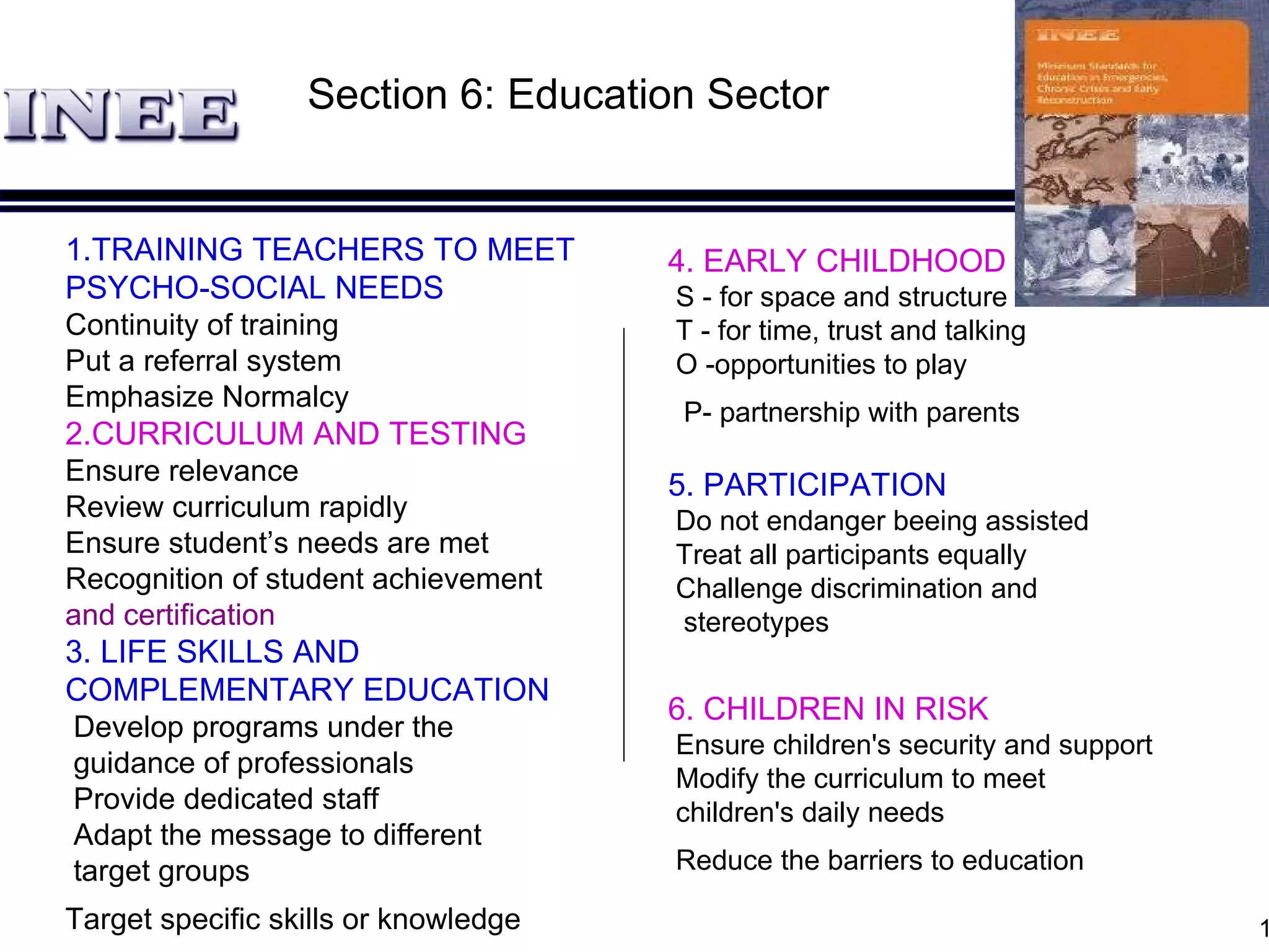 1. TRAINING TEACHERS TO MEET PSYCHO-SOCIAL NEEDS Continuity of training Put a referral system Emphasize Normalcy 2. CURRICULUM AND TESTING Ensure relevance  Review curriculum rapidly   Ensure student’s needs are met Recognition of student   achievement  and certification 3.  LIFE SKILLS AND COMPLEMENTARY EDUCATION Develop program s  under the guidance of professional s  Provide dedicated staff Adapt the message to different target groups Target specific skills or knowledge   4. EARLY CHILDHOOD EDUCATION  S - for space and structure T - for time, trust and talking  O -opportunities to play P - partnership with parents   5. PARTICIPATION Do not endanger beeing assisted Treat all participants equally   Challenge discrimination and stereotypes 6. CHILDREN IN RISK Ensure children's security and support  Modify the curriculum to meet children's daily needs Re duce the barriers to education   Section  6: Education Sector 