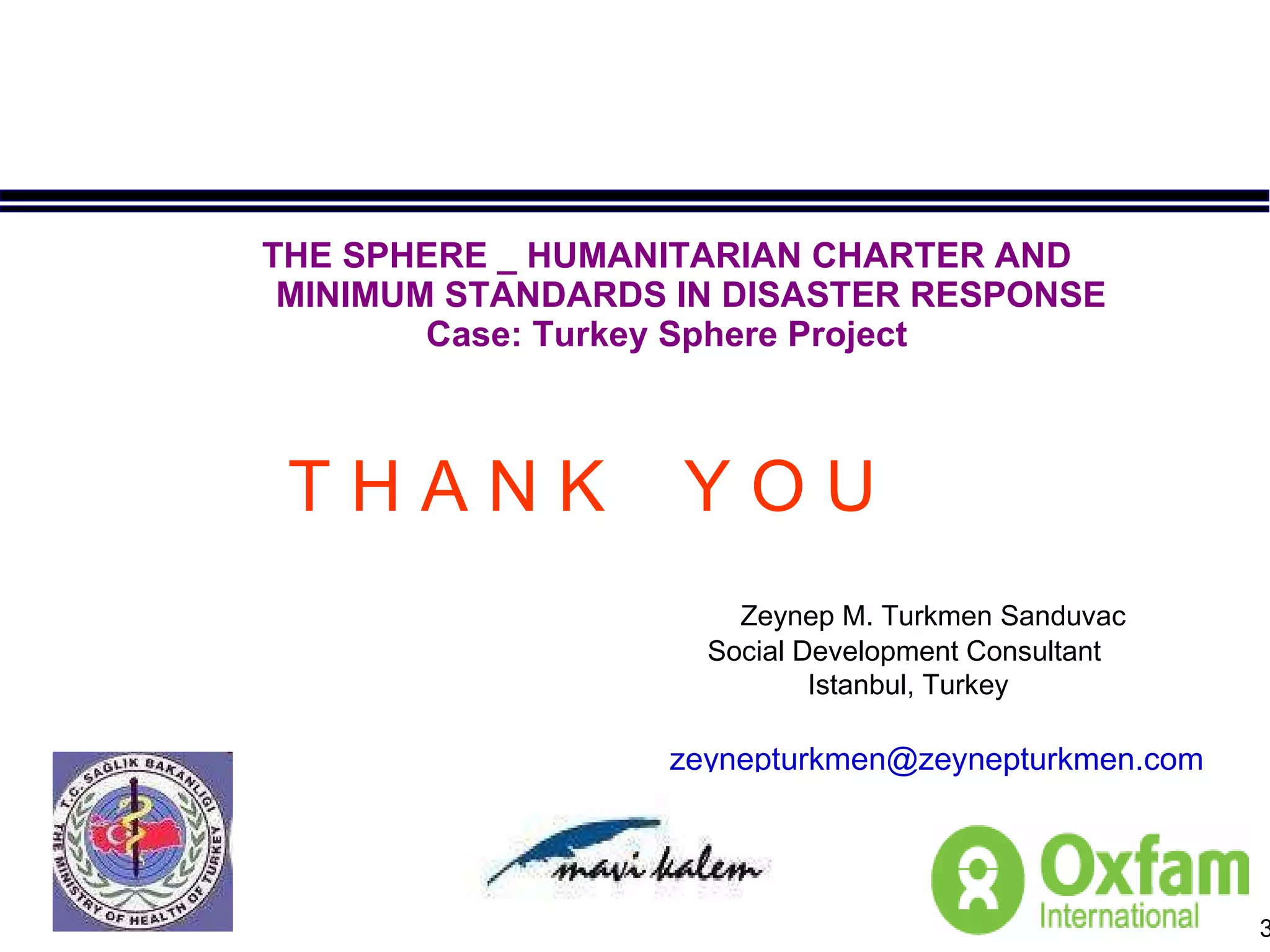 THE SPHERE _ HUMANITARIAN CHARTER AND    MINIMUM STANDARDS IN DISASTER RESPONSE Case: Turkey Sphere Project Zeynep M. Turkmen Sanduvac Social Development Consultant Istanbul, Turkey [email_address] T H A N K  Y O U   