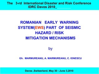 The  3-rd   International Disaster and Risk   Conference  IDRC Davos 2010   ROMANIAN  EARLY  WARNING  SYSTEM( EWS ) PART  OF SEISMIC  HAZARD / RISK  MITIGATION MECHANISMS by Gh.  MARMUREANU, A. MARMUREANU, C. IONESCU Davos ,Switzerland. May 30 - June 3,2010   