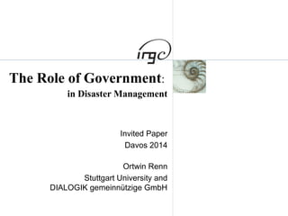 The Role of Government: 
in Disaster Management 
Invited Paper 
Davos 2014 
Ortwin Renn 
Stuttgart University and 
DIALOGIK gemeinnützige GmbH 
 
