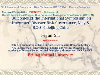 Outcomes of the International Symposium on
Integrated Disaster Risk Governance, May 8-
9,2014,Beijing,China
Peijun Shi
spj@bnu.edu.cn
State Key Laboratory of Earth Surface Processes and Resource Ecology
Key Laboratory of Environmental Change and Natural Disaster, MOE
Academy of Disaster Reduction and Emergency Management MOCA &MOE
Beijing Normal University
5th International Disaster and Risk Conference IDRC 2014 Davos - Switzerland
Monday, 25/Aug/2014 PLENARY I: Outcomes of
Recent International Disaster Risk Reduction/ Management Conferences (DRR/ M)
 