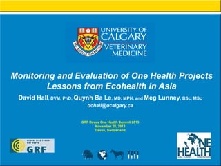 Monitoring and Evaluation of One Health Projects
Lessons from Ecohealth in Asia
David Hall, DVM, PhD, Quynh Ba Le, MD, MPH, and Meg Lunney, BSc, MSc
dchall@ucalgary.ca
GRF Davos One Health Summit 2013
November 20, 2013
Davos, Switzerland

 