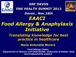 GRF DAVOS
ONE HEALTH SUMMIT 2013
Davos , Nov.18th

EAACI
Food Allergy & Anaphylaxis
Initiative
Translating knowledge for best
practice in healthcare
Maria Antonella Muraro
Food Allergy Centre
Department of Woman and Child Health- University of Padua- Italy
muraro@pediatria.unipd.it

 
