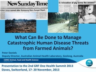 What Can Be Done to Manage
Catastrophic Human Disease Threats
from Farmed Animals?

Peter Daniels
Deputy Director, Australian Animal Health Laboratory, Geelong, Australia
CSIRO Animal, Food and Health Science

Presentation to the 2nd GRF One Health Summit 2013
Davos, Switzerland, 17- 20 November, 2013

 
