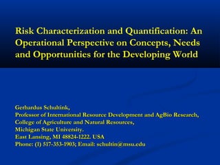 Risk Characterization and Quantification: An
Operational Perspective on Concepts, Needs
and Opportunities for the Developing World

Gerhardus Schultink,
Professor of International Resource Development and AgBio Research,
College of Agriculture and Natural Resources,
Michigan State University.
East Lansing, MI 48824-1222. USA
Phone: (1) 517-353-1903; Email: schultin@msu.edu

 