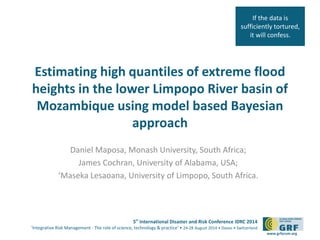 If the data is 
sufficiently tortured, 
it will confess. 
Estimating high quantiles of extreme flood 
heights in the lower Limpopo River basin of 
Mozambique using model based Bayesian 
5th International Disaster and Risk Conference IDRC 2014 
‘Integrative Risk Management - The role of science, technology & practice‘ • 24-28 August 2014 • Davos • Switzerland 
www.grforum.org 
approach 
Daniel Maposa, Monash University, South Africa; 
James Cochran, University of Alabama, USA; 
‘Maseka Lesaoana, University of Limpopo, South Africa. 
 