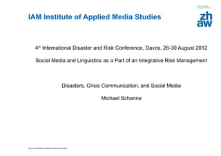 IAM Institute of Applied Media Studies



        4th International Disaster and Risk Conference, Davos, 26-30 August 2012

         Social Media and Linguistics as a Part of an Integrative Risk Management



                                         Disasters, Crisis Communication, and Social Media

                                                         Michael Schanne




Zurich Universities of Applied Sciences and Arts
 