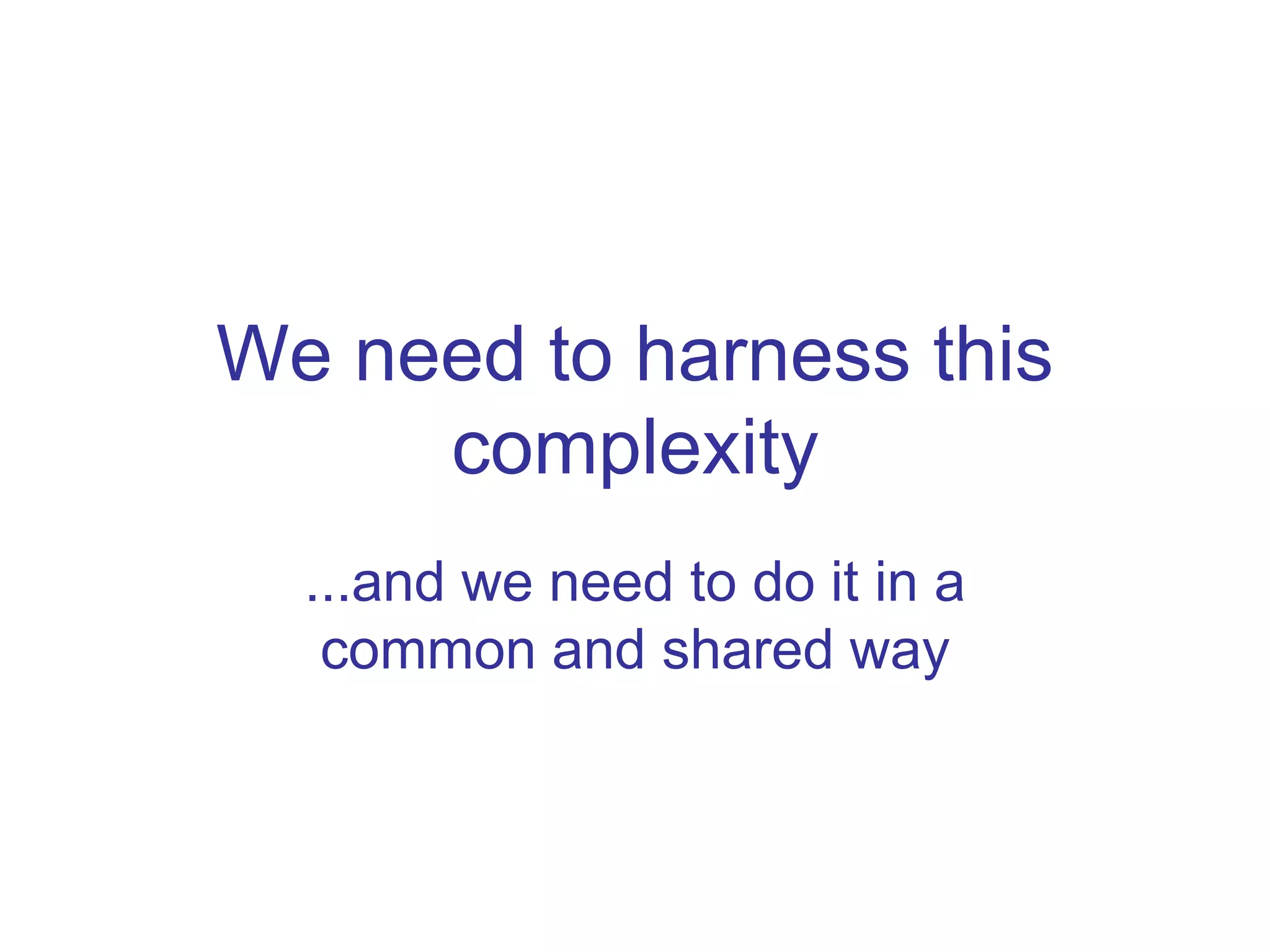 We need to harness this 
complexity 
...and we need to do it in a 
common and shared way 
 