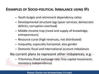 EXAMPLES OF SOCIO-POLITICAL IMBALANCE USING IFS 
– Youth bulges and retirement dependency ratios 
– Developmental structure lags (poor services; democratic 
deficits; corruption overload) 
– Middle-income trap (need and supply of knowledge, 
entrepreneurs) 
– Resource curse (high revenues, not distributed) 
– Inequality, especially horizontal; also gender 
– Domestic fiscal and international account imbalances 
No current plans to represent other imbalances, e.g. 
– Trilemmas (fixed exchange rate; free capital movement; 
monetary independence) 
14 
PARDEE CENTER FOR INTERNATIONAL FUTURES 
 