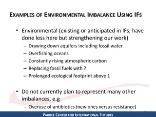 EXAMPLES OF ENVIRONMENTAL IMBALANCE USING IFS 
• Environmental (existing or anticipated in IFs; have 
done less here but strengthening our work) 
– Drawing down aquifers including fossil water 
– Overfishing oceans 
– Constantly rising atmospheric carbon 
– Replacing fossil fuels with ? 
– Prolonged ecological footprint above 1 
• Do not currently plan to represent many other 
imbalances, e.g 
– Overuse of antibiotics (new ones versus resistance) 
19 
PARDEE CENTER FOR INTERNATIONAL FUTURES 
 
