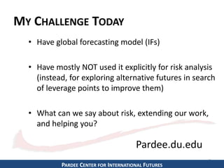 MY CHALLENGE TODAY 
• Have global forecasting model (IFs) 
• Have mostly NOT used it explicitly for risk analysis 
(instead, for exploring alternative futures in search 
of leverage points to improve them) 
• What can we say about risk, extending our work, 
and helping you? 
2 
Pardee.du.edu 
PARDEE CENTER FOR INTERNATIONAL FUTURES 
 