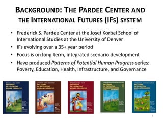 BACKGROUND: THE PARDEE CENTER AND 
THE INTERNATIONAL FUTURES (IFS) SYSTEM 
• Frederick S. Pardee Center at the Josef Korbel School of 
International Studies at the University of Denver 
• IFs evolving over a 35+ year period 
• Focus is on long-term, integrated scenario development 
• Have produced Patterns of Potential Human Progress series: 
Poverty, Education, Health, Infrastructure, and Governance 
3 
 