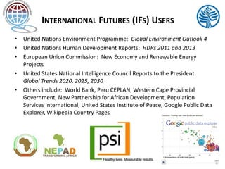 INTERNATIONAL FUTURES (IFS) USERS 
• United Nations Environment Programme: Global Environment Outlook 4 
• United Nations Human Development Reports: HDRs 2011 and 2013 
• European Union Commission: New Economy and Renewable Energy 
Projects 
• United States National Intelligence Council Reports to the President: 
Global Trends 2020, 2025, 2030 
• Others include: World Bank, Peru CEPLAN, Western Cape Provincial 
Government, New Partnership for African Development, Population 
Services International, United States Institute of Peace, Google Public Data 
Explorer, Wikipedia Country Pages 
4 
 