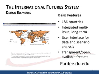 THE INTERNATIONAL FUTURES SYSTEM 
DESIGN ELEMENTS 
• 186 countries 
• Integrated multi-issue, 
long-term 
• User interface for 
data and scenario 
analysis 
• Transparent/open, 
available free at: 
5 
Basic Features 
Pardee.du.edu 
PARDEE CENTER FOR INTERNATIONAL FUTURES 
 