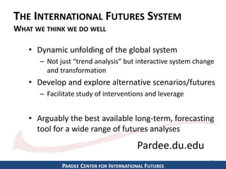 THE INTERNATIONAL FUTURES SYSTEM 
WHAT WE THINK WE DO WELL 
• Dynamic unfolding of the global system 
– Not just “trend analysis” but interactive system change 
and transformation 
• Develop and explore alternative scenarios/futures 
– Facilitate study of interventions and leverage 
• Arguably the best available long-term, forecasting 
tool for a wide range of futures analyses 
8 
Pardee.du.edu 
PARDEE CENTER FOR INTERNATIONAL FUTURES 
 