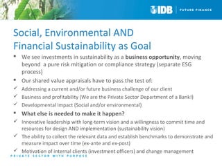 Social, Environmental AND 
Financial Sustainability as Goal 
 We see investments in sustainability as a business opportunity, moving 
beyond a pure risk mitigation or compliance strategy (separate ESG 
process) 
 Our shared value appraisals have to pass the test of: 
 Addressing a current and/or future business challenge of our client 
 Business and profitability (We are the Private Sector Department of a Bank!) 
 Developmental Impact (Social and/or environmental) 
 What else is needed to make it happen? 
 Innovative leadership with long-term vision and a willingness to commit time and 
resources for design AND implementation (sustainability vision) 
 The ability to collect the relevant data and establish benchmarks to demonstrate and 
measure impact over time (ex-ante and ex-post) 
 Motivation of internal clients (investment officers) and change management 
 