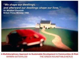 A Multidisciplinary Approach to Sustainable Development in Communities At Risk BARBRA BATSHALOM   THE GREEN ROUNDTABLE/NE X US “ We shape our dwellings,  and afterward our dwellings shape our lives.”  Sir Winston Churchill  British Prime Minister 1960 