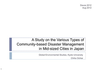 Davos 2012
                                                             Aug 2012




          A Study on the Various Types of
    Community-based Disaster Management
               in Mid-sized Cities in Japan
                Global Environmental Studies, Kyoto University
                                                 Chiho Ochiai




1
 
