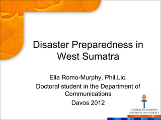 Disaster Preparedness in
     West Sumatra

    Eila Romo-Murphy, Phil.Lic.
Doctoral student in the Department of
          Communications
             Davos 2012
 