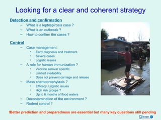 Looking for a clear and coherent strategy
Detection and confirmation
–
–
–

What is a leptospirosis case ?
What is an outbreak ?
How to confirm the cases ?

Control
–

Case management:
•
•
•

–

A role for human immunization ?
•
•
•

–

Vaccine serovar specific.
Limited availability.
Does not prevent carriage and release

Mass chemoprophylaxis ?
•
•
•

–
–

Early diagnosis and treatment.
Severe cases
Logistic issues

Efficacy, Logistic issues
High risk groups ?
Up to 6 months of flood waters

Decontamination of the environment ?
Rodent control ?

!Better prediction and preparedness are essential but many key questions still pending

 