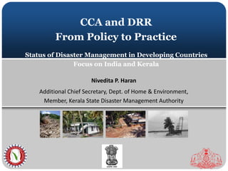 CCA and DRR 
From Policy to Practice 
Status of Disaster Management in Developing Countries 
Focus on India and Kerala 
Nivedita P. Haran 
Additional Chief Secretary, Dept. of Home & Environment, 
Member, Kerala State Disaster Management Authority 
 