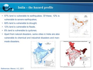 India – the hazard profile 
• 57% land is vulnerable to earthquakes. Of these, 12% is 
vulnerable to severe earthquakes. 
• 68% land is vulnerable to drought. 
• 12% land is vulnerable to floods. 
• 8% land is vulnerable to cyclones. 
• Apart from natural disasters, some cities in India are also 
vulnerable to chemical and industrial disasters and man-made 
disasters. 
References: Menon, V.C, 2011 
 