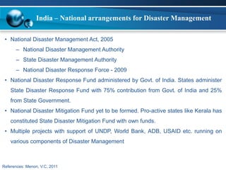 India – National arrangements for Disaster Management 
• National Disaster Management Act, 2005 
– National Disaster Management Authority 
– State Disaster Management Authority 
– National Disaster Response Force - 2009 
• National Disaster Response Fund administered by Govt. of India. States administer 
State Disaster Response Fund with 75% contribution from Govt. of India and 25% 
from State Government. 
• National Disaster Mitigation Fund yet to be formed. Pro-active states like Kerala has 
constituted State Disaster Mitigation Fund with own funds. 
• Multiple projects with support of UNDP, World Bank, ADB, USAID etc. running on 
various components of Disaster Management 
References: Menon, V.C, 2011 
 