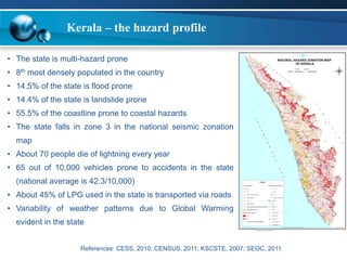 Kerala – the hazard profile 
• The state is multi-hazard prone 
• 8th most densely populated in the country 
• 14.5% of the state is flood prone 
• 14.4% of the state is landslide prone 
• 55.5% of the coastline prone to coastal hazards 
• The state falls in zone 3 in the national seismic zonation 
map 
• About 70 people die of lightning every year 
• 65 out of 10,000 vehicles prone to accidents in the state 
(national average is 42.3/10,000) 
• About 45% of LPG used in the state is transported via roads 
• Variability of weather patterns due to Global Warming 
evident in the state 
References: CESS, 2010; CENSUS, 2011; KSCSTE, 2007; SEOC, 2011 
 