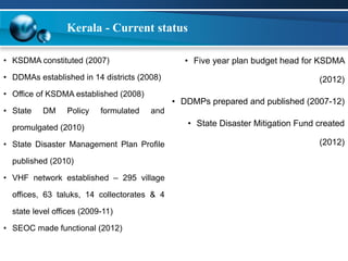 Kerala - Current status 
• KSDMA constituted (2007) 
• DDMAs established in 14 districts (2008) 
• Office of KSDMA established (2008) 
• State DM Policy formulated and 
promulgated (2010) 
• State Disaster Management Plan Profile 
published (2010) 
• VHF network established – 295 village 
offices, 63 taluks, 14 collectorates & 4 
state level offices (2009-11) 
• SEOC made functional (2012) 
• Five year plan budget head for KSDMA 
(2012) 
• DDMPs prepared and published (2007-12) 
• State Disaster Mitigation Fund created 
(2012) 
 