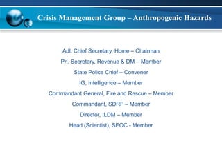 Crisis Management Group – Anthropogenic Hazards 
Adl. Chief Secretary, Home – Chairman 
Prl. Secretary, Revenue & DM – Member 
State Police Chief – Convener 
IG, Intelligence – Member 
Commandant General, Fire and Rescue – Member 
Commandant, SDRF – Member 
Director, ILDM – Member 
Head (Scientist), SEOC - Member 
 