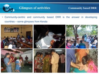 Glimpses of activities Community based DRR 
• Community-centric and community based DRR is the answer in developing 
countries – some glimpses from Kerala 
 