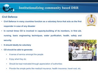 Institutionalizing community based DRR 
Civil Defence 
• Civil Defence in many countries function as a voluntary force that acts as the first 
responder in case of any disaster 
• In normal times CD is involved in capacity-building of its members, in first aid, 
nursing, basic engineering techniques, water purification, health, safety and 
security 
• It should ideally be voluntary 
• CD should be able to generate: 
• A sense of service amongst the people 
• Enjoy what they do 
• Should be kept motivated through appreciation of authorities 
• Provide the simple perks like medical insurance, health insurance, travel cost, etc. 
 