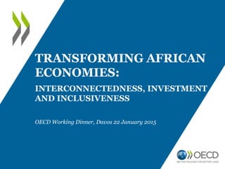 OECD Working Dinner, Davos 22 January 2015
TRANSFORMING AFRICAN
ECONOMIES:
INTERCONNECTEDNESS, INVESTMENT
AND INCLUSIVENESS
 