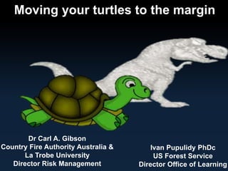 Moving your turtles to the margin 
Dr Carl A. Gibson 
Country Fire Authority Australia & 
La Trobe University 
Director Risk Management 
Ivan Pupulidy PhDc 
US Forest Service 
Director Office of Learning 
 
