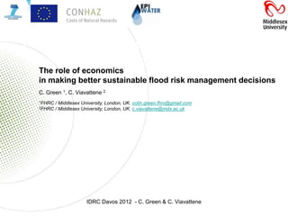 The role of economics in making
 “better”economics
  The role of
              sustainable flood risk
      management decisions
  in making better sustainable flood risk management decisions
    C. Green 1, C. Viavattene 2
    1FHRC   / Middlesex University, London, UK. colin.green.fhrc@gmail.com
    2FHRC   / Middlesex University, London, UK. c.viavattene@mdx.ac.uk




                          IDRC Davos 2012 - C. Green & C. Viavattene
 